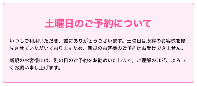 土曜日のご予約について いつもご利用いただき、誠にありがとうございます。土曜日は既存のお客様を優先させていただいておりますため、新規のお客様のご予約はお受けできません。 ご理解のほど、よろしくお願い申し上げます。新規のお客様には、別の日のご予約をお勧めいたします。皆様のご来店を心よりお待ちしております。